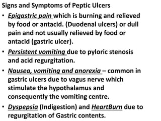 Signs and Symptoms of Peptic Ulcers
• Epigastric pain which is burning and relieved
by food or antacid. (Duodenal ulcers) or dull
pain and not usually relieved by food or
antacid (gastric ulcer).
• Persistent vomiting due to pyloric stenosis
and acid regurgitation.
• Nausea, vomiting and anorexia – common in
gastric ulcers due to vagus nerve which
stimulate the hypothalamus and
consequently the vomiting centre.
• Dyspepsia (Indigestion) and HeartBurn due to
regurgitation of Gastric contents.
 