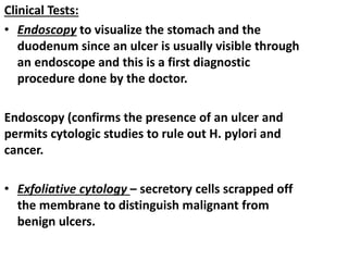 Clinical Tests:
• Endoscopy to visualize the stomach and the
duodenum since an ulcer is usually visible through
an endoscope and this is a first diagnostic
procedure done by the doctor.
Endoscopy (confirms the presence of an ulcer and
permits cytologic studies to rule out H. pylori and
cancer.
• Exfoliative cytology – secretory cells scrapped off
the membrane to distinguish malignant from
benign ulcers.
 