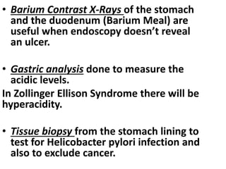 • Barium Contrast X-Rays of the stomach
and the duodenum (Barium Meal) are
useful when endoscopy doesn’t reveal
an ulcer.
• Gastric analysis done to measure the
acidic levels.
In Zollinger Ellison Syndrome there will be
hyperacidity.
• Tissue biopsy from the stomach lining to
test for Helicobacter pylori infection and
also to exclude cancer.
 