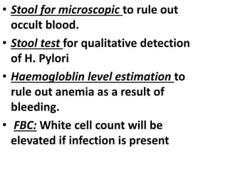 • Stool for microscopic to rule out
occult blood.
• Stool test for qualitative detection
of H. Pylori
• Haemogloblin level estimation to
rule out anemia as a result of
bleeding.
• FBC: White cell count will be
elevated if infection is present
 