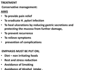 TREATMENT
Conservative management:
AIMS
• To provide pain relief
• To eradicate H. pylori infection
• To heal ulcerations by reducing gastric secretions and
protecting the mucosa from further damage,
• To prevent recurrence
• To relieve symptoms
• prevention of complications
EMPHASIS MUST BE PUT ON;
• Diet – non irritating foods
• Rest and stress reduction
• Avoidance of Smoking
 