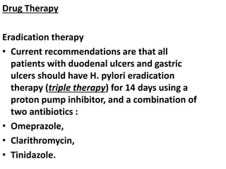 Drug Therapy
Eradication therapy
• Current recommendations are that all
patients with duodenal ulcers and gastric
ulcers should have H. pylori eradication
therapy (triple therapy) for 14 days using a
proton pump inhibitor, and a combination of
two antibiotics :
• Omeprazole,
• Clarithromycin,
• Tinidazole.
 