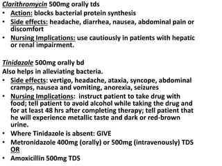 Clarithromycin 500mg orally tds
• Action: blocks bacterial protein synthesis
• Side effects: headache, diarrhea, nausea, abdominal pain or
discomfort
• Nursing Implications: use cautiously in patients with hepatic
or renal impairment.
Tinidazole 500mg orally bd
Also helps in alleviating bacteria.
• Side effects: vertigo, headache, ataxia, syncope, abdominal
cramps, nausea and vomiting, anorexia, seizures
• Nursing Implications: instruct patient to take drug with
food; tell patient to avoid alcohol while taking the drug and
for at least 48 hrs after completing therapy; tell patient that
he will experience metallic taste and dark or red-brown
urine.
• Where Tinidazole is absent: GIVE
• Metronidazole 400mg (orally) or 500mg (intravenously) TDS
OR
• Amoxicillin 500mg TDS
 
