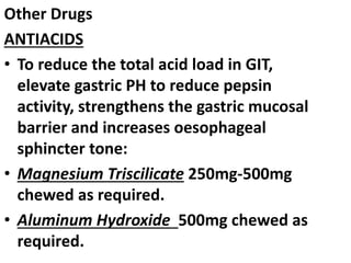 Other Drugs
ANTIACIDS
• To reduce the total acid load in GIT,
elevate gastric PH to reduce pepsin
activity, strengthens the gastric mucosal
barrier and increases oesophageal
sphincter tone:
• Magnesium Triscilicate 250mg-500mg
chewed as required.
• Aluminum Hydroxide 500mg chewed as
required.
 