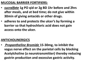 MUCOSAL BARRIER FORTIFIERS:
• sucralfate 1g PO qid or 2g BD 1hr before and 2hrs
after meals, and at bed time; do not give within
30min of giving antacids or other drugs.
• adheres to and protects the ulcer’s by forming a
barrier so that hydrochloric acid does not gain
access onto the ulcer.
ANTICHOLINERGICS
• Propantheline Bromide 15-30mg, to inhibit the
vagus nerve effect on the parietal cells by blocking
Acetylcholine (a neurotransmitter) thereby reducing
gastrin production and excessive gastric activity.
 