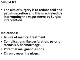 SURGERY
• The aim of surgery is to reduce acid and
pepsin secretion and this is achieved by
interrupting the vagus nerve by Surgical
intervention.
Indications:
• failure of medical treatment.
• Complications like perforation, pyloric
stenosis & haemorrhage.
• Potential malignant lesions.
• Chronic recurring ulcers.
 