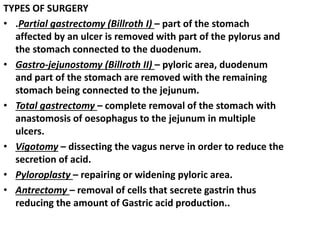 TYPES OF SURGERY
• .Partial gastrectomy (Billroth I) – part of the stomach
affected by an ulcer is removed with part of the pylorus and
the stomach connected to the duodenum.
• Gastro-jejunostomy (Billroth II) – pyloric area, duodenum
and part of the stomach are removed with the remaining
stomach being connected to the jejunum.
• Total gastrectomy – complete removal of the stomach with
anastomosis of oesophagus to the jejunum in multiple
ulcers.
• Vigotomy – dissecting the vagus nerve in order to reduce the
secretion of acid.
• Pyloroplasty – repairing or widening pyloric area.
• Antrectomy – removal of cells that secrete gastrin thus
reducing the amount of Gastric acid production..
 