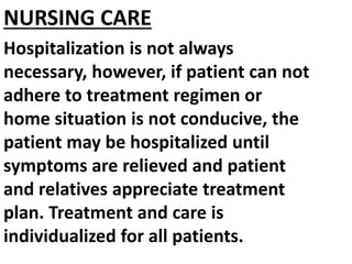 NURSING CARE
Hospitalization is not always
necessary, however, if patient can not
adhere to treatment regimen or
home situation is not conducive, the
patient may be hospitalized until
symptoms are relieved and patient
and relatives appreciate treatment
plan. Treatment and care is
individualized for all patients.
 