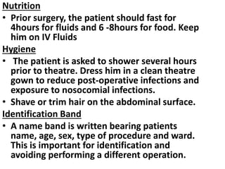 Nutrition
• Prior surgery, the patient should fast for
4hours for fluids and 6 -8hours for food. Keep
him on IV Fluids
Hygiene
• The patient is asked to shower several hours
prior to theatre. Dress him in a clean theatre
gown to reduce post-operative infections and
exposure to nosocomial infections.
• Shave or trim hair on the abdominal surface.
Identification Band
• A name band is written bearing patients
name, age, sex, type of procedure and ward.
This is important for identification and
avoiding performing a different operation.
 