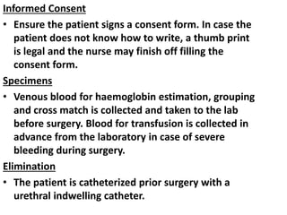 Informed Consent
• Ensure the patient signs a consent form. In case the
patient does not know how to write, a thumb print
is legal and the nurse may finish off filling the
consent form.
Specimens
• Venous blood for haemoglobin estimation, grouping
and cross match is collected and taken to the lab
before surgery. Blood for transfusion is collected in
advance from the laboratory in case of severe
bleeding during surgery.
Elimination
• The patient is catheterized prior surgery with a
urethral indwelling catheter.
 
