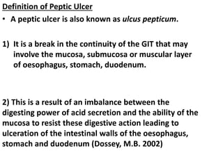 Definition of Peptic Ulcer
• A peptic ulcer is also known as ulcus pepticum.
1) It is a break in the continuity of the GIT that may
involve the mucosa, submucosa or muscular layer
of oesophagus, stomach, duodenum.
2) This is a result of an imbalance between the
digesting power of acid secretion and the ability of the
mucosa to resist these digestive action leading to
ulceration of the intestinal walls of the oesophagus,
stomach and duodenum (Dossey, M.B. 2002)
 