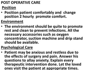 POST OPERATIVE CARE
Position
• Position patient comfortably and change
position 2 hourly promote comfort.
Environment
• The environment should be quite to promote
rest and clean to prevent infections. All the
necessary accessories such as oxygen
concentrator, suction machine and drip stand
should be available.
Psychological Care
• Patient may be anxious and restless due to
the effects of surgery and pain. Answer his
questions to allay anxiety. Explain every
therapeutic intervention done. Let the loved
ones visit the patient at appropriate times.
 
