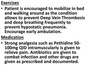 Exercises
• Patient is encouraged to mobilize in bed
and walking around as the condition
allows to prevent Deep Vein Thrombosis
and deep breathing frequently to
prevent hypostatic pneumonia.
Encourage early ambulation.
Medication
• Strong analgesia such as Pethidine 50-
100mg QID intramuscularly is given to
relieve pain. Antibiotics are given to
combat infection and other drugs are
given as prescribed and documented.
 