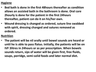 Hygiene
• Bed bath is done in the first 48hours thereafter as condition
allows an assisted bath in the bathroom is done. Oral care
2hourly is done for the patient in the first 24hours
thereafter, patient can do it on his/her own.
• Wound dressing is changed as ordered, suture line swabbed
with spirit, dressing changed and sutures removed as
ordered.
Nutrition
• The patient will be nil orally until bowel sounds are heard or
until he is able to pass flatus. Initially, the patients will be on
IVF 3litres in 24hours or as per prescription. When bowels
sounds return, sips of water will be given first, free fluids,
soups, porridge, semi-solid foods and later normal diet.
 