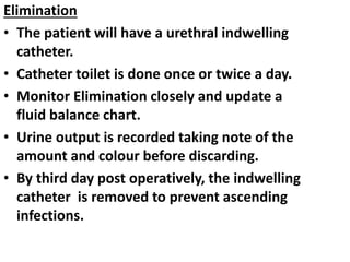 Elimination
• The patient will have a urethral indwelling
catheter.
• Catheter toilet is done once or twice a day.
• Monitor Elimination closely and update a
fluid balance chart.
• Urine output is recorded taking note of the
amount and colour before discarding.
• By third day post operatively, the indwelling
catheter is removed to prevent ascending
infections.
 