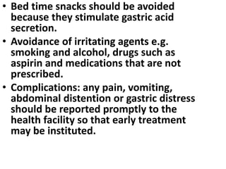 • Bed time snacks should be avoided
because they stimulate gastric acid
secretion.
• Avoidance of irritating agents e.g.
smoking and alcohol, drugs such as
aspirin and medications that are not
prescribed.
• Complications: any pain, vomiting,
abdominal distention or gastric distress
should be reported promptly to the
health facility so that early treatment
may be instituted.
 