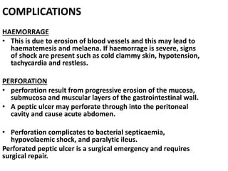 COMPLICATIONS
HAEMORRAGE
• This is due to erosion of blood vessels and this may lead to
haematemesis and melaena. If haemorrage is severe, signs
of shock are present such as cold clammy skin, hypotension,
tachycardia and restless.
PERFORATION
• perforation result from progressive erosion of the mucosa,
submucosa and muscular layers of the gastrointestinal wall.
• A peptic ulcer may perforate through into the peritoneal
cavity and cause acute abdomen.
• Perforation complicates to bacterial septicaemia,
hypovolaemic shock, and paralytic ileus.
Perforated peptic ulcer is a surgical emergency and requires
surgical repair.
 