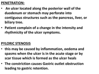 PENETRATION:
• An ulcer located along the posterior wall of the
duodenum or stomach may perforate into
contiguous structures such as the pancreas, liver, or
biliary tree.
• Patient complain of a change in the intensity and
rhythmicity of the ulcer symptoms.
PYLORIC STENOSIS
• this may be caused by inflammation, oedema and
spasms when the ulcer is in the acute stage or by
scar tissue which is formed as the ulcer heals
• The constriction causes Gastric outlet obstruction
leading to gastric retention.
 