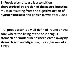 3) Peptic ulcer disease is a condition
characterized by erosion of the gastro-intestinal
mucosa resulting from the digestive action of
hydrochloric acid and pepsin (Lewis et al 2004)
4) A peptic ulcer is a well-defined round or oval
sore where the lining of the oesophagus,
stomach or duodenum has been eaten away by
stomach acid and digestive juices (Berkow et al
1997)
 