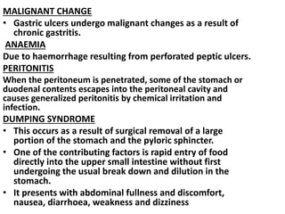 MALIGNANT CHANGE
• Gastric ulcers undergo malignant changes as a result of
chronic gastritis.
ANAEMIA
Due to haemorrhage resulting from perforated peptic ulcers.
PERITONITIS
When the peritoneum is penetrated, some of the stomach or
duodenal contents escapes into the peritoneal cavity and
causes generalized peritonitis by chemical irritation and
infection.
DUMPING SYNDROME
• This occurs as a result of surgical removal of a large
portion of the stomach and the pyloric sphincter.
• One of the contributing factors is rapid entry of food
directly into the upper small intestine without first
undergoing the usual break down and dilution in the
stomach.
• It presents with abdominal fullness and discomfort,
nausea, diarrhoea, weakness and dizziness
 