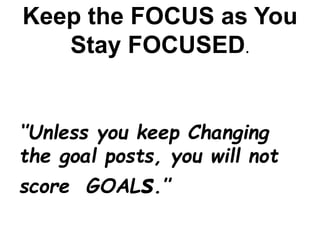 Keep the FOCUS as You
Stay FOCUSED.
‘’Unless you keep Changing
the goal posts, you will not
score GOALs.’’
 