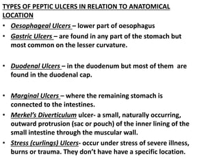 TYPES OF PEPTIC ULCERS IN RELATION TO ANATOMICAL
LOCATION
• Oesophageal Ulcers – lower part of oesophagus
• Gastric Ulcers – are found in any part of the stomach but
most common on the lesser curvature.
• Duodenal Ulcers – in the duodenum but most of them are
found in the duodenal cap.
• Marginal Ulcers – where the remaining stomach is
connected to the intestines.
• Merkel’s Diverticulum ulcer- a small, naturally occurring,
outward protrusion (sac or pouch) of the inner lining of the
small intestine through the muscular wall.
• Stress (curlings) Ulcers- occur under stress of severe illness,
burns or trauma. They don’t have have a specific location.
 