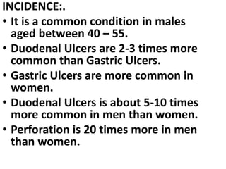 INCIDENCE:.
• It is a common condition in males
aged between 40 – 55.
• Duodenal Ulcers are 2-3 times more
common than Gastric Ulcers.
• Gastric Ulcers are more common in
women.
• Duodenal Ulcers is about 5-10 times
more common in men than women.
• Perforation is 20 times more in men
than women.
 