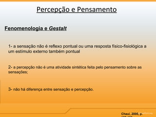 Percepção e Pensamento Fenomenologia e  Gestalt 1- a sensação não é reflexo pontual ou uma resposta físico-fisiológica a um estímulo externo também pontual 2-  a percepção não é uma atividade sintética feita pelo pensamento sobre as sensações; 3-  não há diferença entre sensação e percepção. Chauí, 2000, p. 152-153 