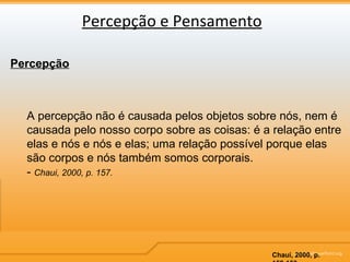 Percepção e Pensamento Percepção A percepção não é causada pelos objetos sobre nós, nem é causada pelo nosso corpo sobre as coisas: é a relação entre elas e nós e nós e elas; uma relação possível porque elas são corpos e nós também somos corporais. -  Chaui, 2000, p. 157. Chauí, 2000, p. 152-153 