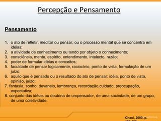 Percepção e Pensamento Pensamento o ato de refletir, meditar ou pensar, ou o processo mental que se concentra em idéias; a atividade de conhecimento ou tendo por objeto o conhecimento;  consciência, mente, espírito, entendimento, intelecto, razão;  poder de formular idéias e conceitos;  faculdade de pensar logicamente, raciocínio, ponto de vista, formulação de um juízo; aquilo que é pensado ou o resultado do ato de pensar: idéia, ponto de vista, opinião, juízo;  7. fantasia, sonho, devaneio, lembrança, recordação,cuidado, preocupação, expectativa;  8. conjunto das idéias ou doutrina de umpensador, de uma sociedade, de um grupo, de uma coletividade. Chauí, 2000, p. 152-153 