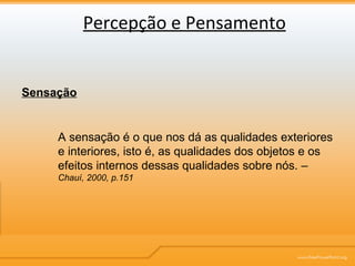 Percepção e Pensamento Sensação A sensação é o que nos dá as qualidades exteriores e interiores, isto é, as qualidades dos objetos e os efeitos internos dessas qualidades sobre nós. –   Chauí, 2000, p.151 
