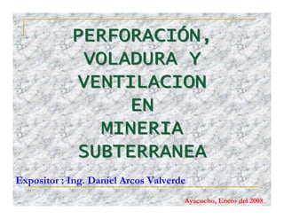 PERFORACIÓN,
VOLADURA Y
VENTILACION
EN
MINERIA
SUBTERRANEA
PERFORACIÓN,
VOLADURA Y
VENTILACION
EN
MINERIA
SUBTERRANEA
Expositor : Ing. Daniel Arcos Valverde
Ayacucho, Enero del 2008
 