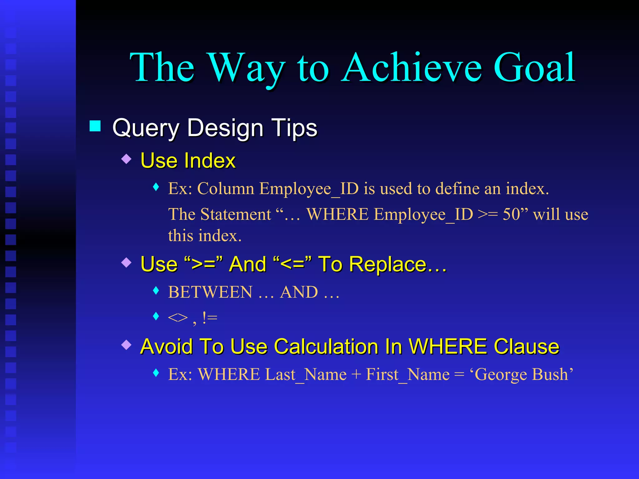 Query Design Tips Use Index Ex: Column Employee_ID is used to define an index. The Statement “… WHERE Employee_ID >= 50” will use this index. Use “>=” And “<=” To Replace… BETWEEN … AND … <> , != Avoid To Use Calculation In WHERE Clause Ex: WHERE Last_Name + First_Name = ‘George Bush’ The Way to Achieve Goal 