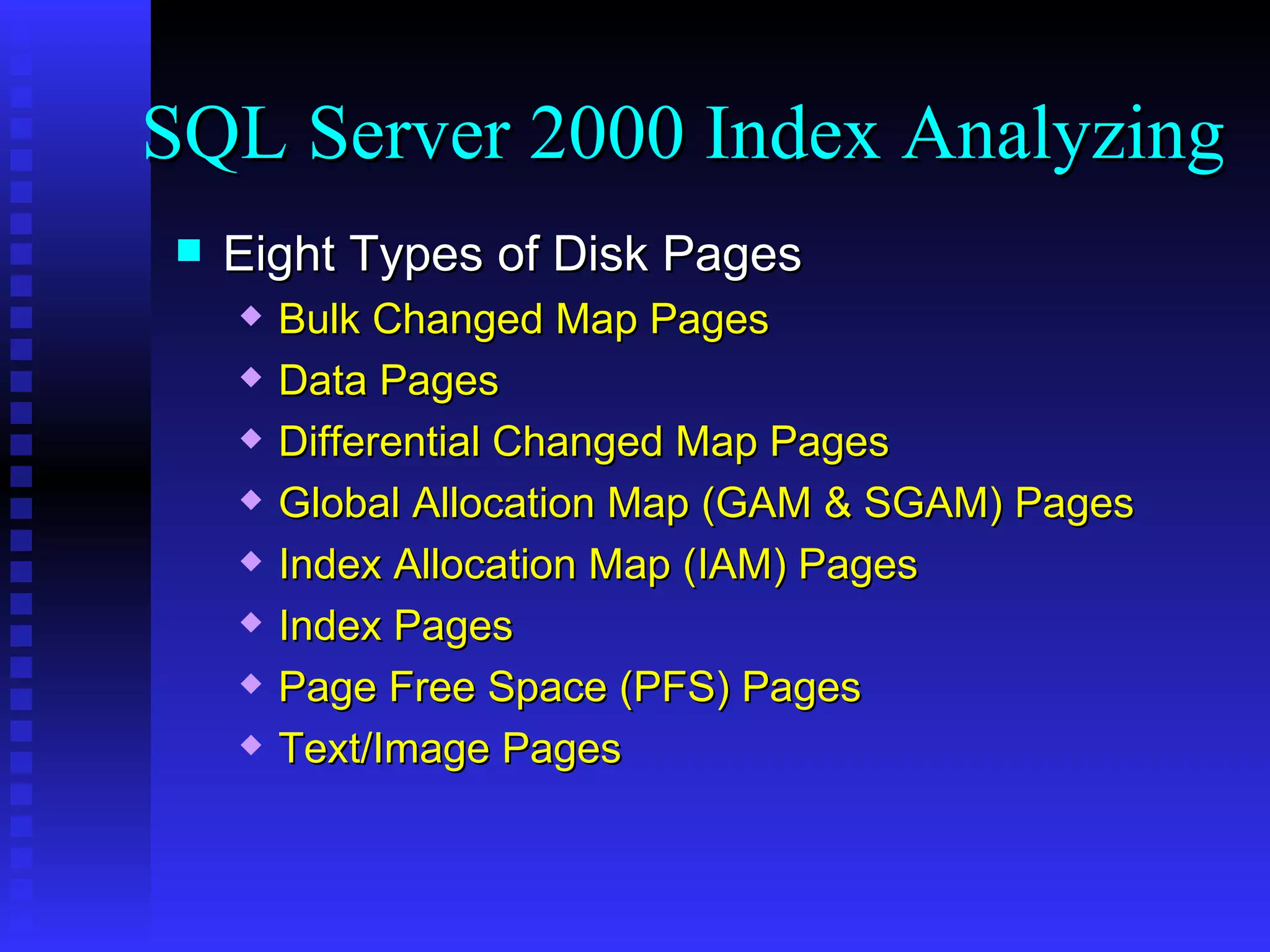 Eight Types of Disk Pages Bulk Changed Map Pages Data Pages Differential Changed Map Pages Global Allocation Map (GAM & SGAM) Pages Index Allocation Map (IAM) Pages Index Pages Page Free Space (PFS) Pages Text/Image Pages SQL Server 2000 Index Analyzing 