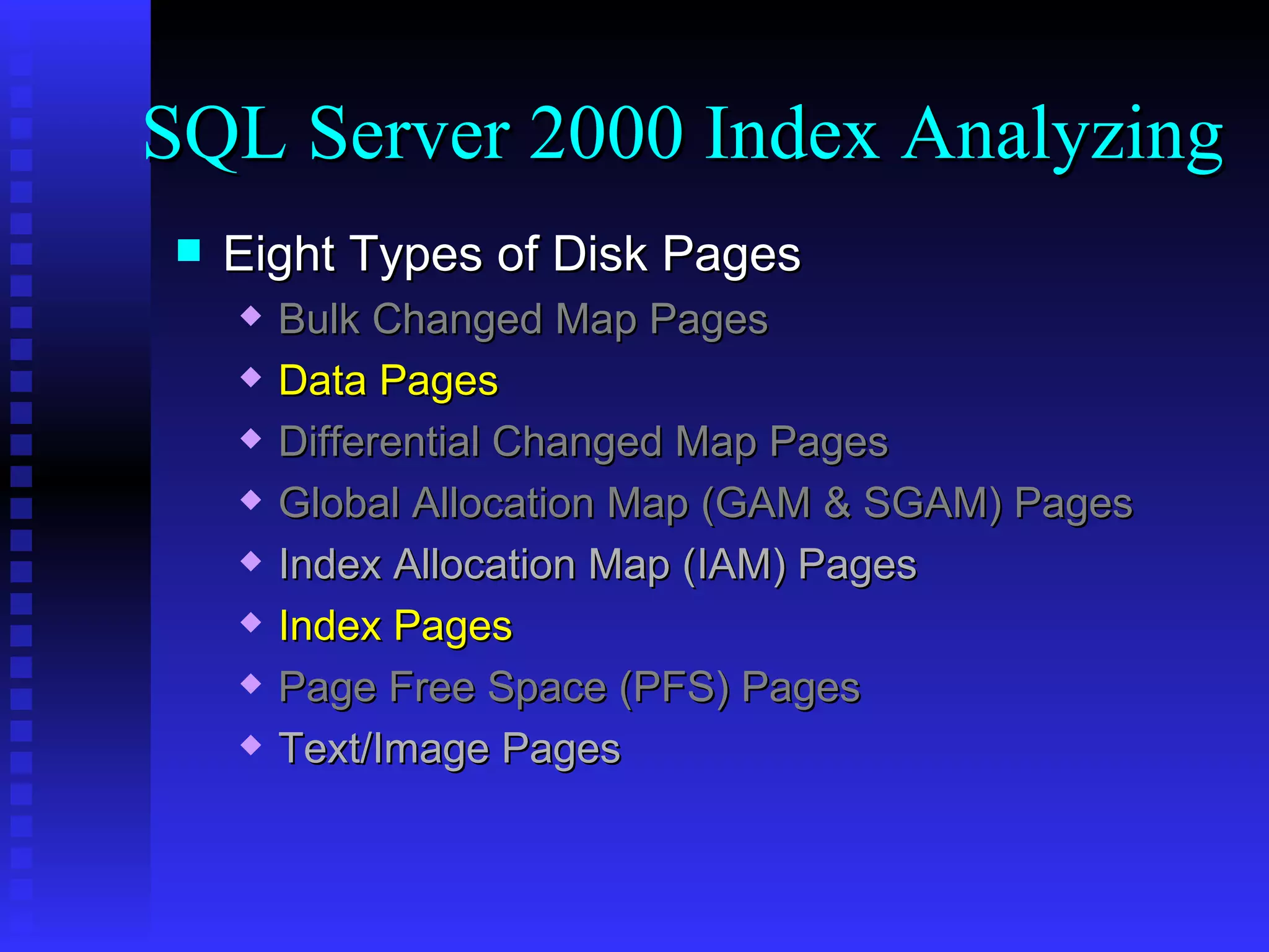 Eight Types of Disk Pages Bulk Changed Map Pages Data Pages Differential Changed Map Pages Global Allocation Map (GAM & SGAM) Pages Index Allocation Map (IAM) Pages Index Pages Page Free Space (PFS) Pages Text/Image Pages SQL Server 2000 Index Analyzing 