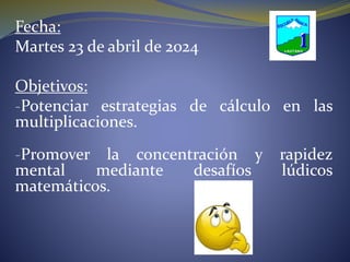Fecha:
Martes 23 de abril de 2024
Objetivos:
-Potenciar estrategias de cálculo en las
multiplicaciones.
-Promover la concentración y rapidez
mental mediante desafíos lúdicos
matemáticos.