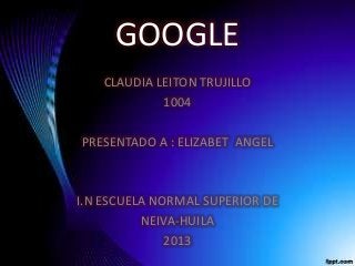 GOOGLE
CLAUDIA LEITON TRUJILLO
1004
PRESENTADO A : ELIZABET ANGEL
I.N ESCUELA NORMAL SUPERIOR DE
NEIVA-HUILA
2013
 