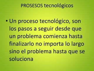 PROSESOS tecnológicos
• Un proceso tecnológico, son
los pasos a seguir desde que
un problema comienza hasta
finalizarlo no importa lo largo
sino el problema hasta que se
soluciona