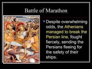 Battle of Marathon
 Despite overwhelming
odds, the Athenians
managed to break the
Persian line, fought
fiercely, sending the
Persians fleeing for
the safety of their
ships.
 