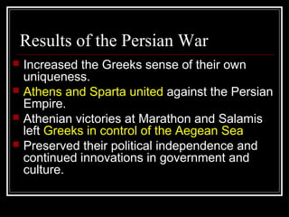 Results of the Persian War
 Increased the Greeks sense of their own
uniqueness.
 Athens and Sparta united against the Persian
Empire.
 Athenian victories at Marathon and Salamis
left Greeks in control of the Aegean Sea
 Preserved their political independence and
continued innovations in government and
culture.
 