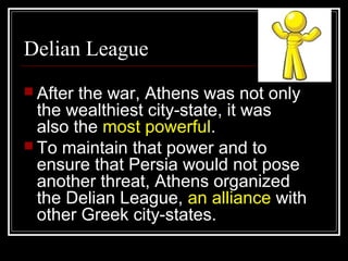 Delian League
 After the war, Athens was not only
the wealthiest city-state, it was
also the most powerful.
 To maintain that power and to
ensure that Persia would not pose
another threat, Athens organized
the Delian League, an alliance with
other Greek city-states.
 