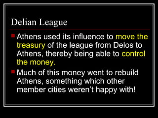 Delian League
 Athens used its influence to move the
treasury of the league from Delos to
Athens, thereby being able to control
the money.
 Much of this money went to rebuild
Athens, something which other
member cities weren’t happy with!
 
