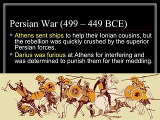 Persian War (499 – 449 BCE)
 Athens sent ships to help their Ionian cousins, but
the rebellion was quickly crushed by the superior
Persian forces.
 Darius was furious at Athens for interfering and
was determined to punish them for their meddling.
 