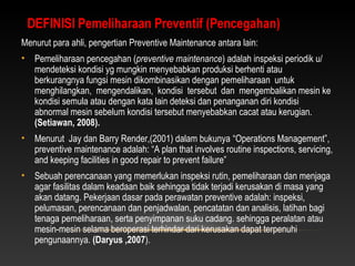 Menurut para ahli, pengertian Preventive Maintenance antara lain:
• Pemeliharaan pencegahan (preventive maintenance) adalah inspeksi periodik u/
mendeteksi kondisi yg mungkin menyebabkan produksi berhenti atau
berkurangnya fungsi mesin dikombinasikan dengan pemeliharaan untuk
menghilangkan, mengendalikan, kondisi tersebut dan mengembalikan mesin ke
kondisi semula atau dengan kata lain deteksi dan penanganan diri kondisi
abnormal mesin sebelum kondisi tersebut menyebabkan cacat atau kerugian.
(Setiawan, 2008).
• Menurut Jay dan Barry Render,(2001) dalam bukunya “Operations Management”,
preventive maintenance adalah: “A plan that involves routine inspections, servicing,
and keeping facilities in good repair to prevent failure”
• Sebuah perencanaan yang memerlukan inspeksi rutin, pemeliharaan dan menjaga
agar fasilitas dalam keadaan baik sehingga tidak terjadi kerusakan di masa yang
akan datang. Pekerjaan dasar pada perawatan preventive adalah: inspeksi,
pelumasan, perencanaan dan penjadwalan, pencatatan dan analisis, latihan bagi
tenaga pemeliharaan, serta penyimpanan suku cadang. sehingga peralatan atau
mesin-mesin selama beroperasi terhindar dari kerusakan dapat terpenuhi
pengunaannya. (Daryus ,2007).
DEFINISI Pemeliharaan Preventif (Pencegahan)
 