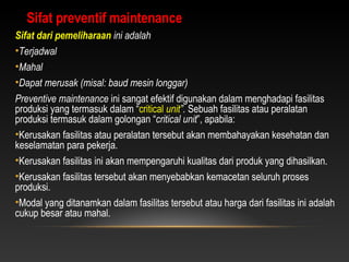 Sifat dari pemeliharaan ini adalah
•Terjadwal
•Mahal
•Dapat merusak (misal: baud mesin longgar)
Preventive maintenance ini sangat efektif digunakan dalam menghadapi fasilitas
produksi yang termasuk dalam “critical unit”. Sebuah fasilitas atau peralatan
produksi termasuk dalam golongan “critical unit”, apabila:
•Kerusakan fasilitas atau peralatan tersebut akan membahayakan kesehatan dan
keselamatan para pekerja.
•Kerusakan fasilitas ini akan mempengaruhi kualitas dari produk yang dihasilkan.
•Kerusakan fasilitas tersebut akan menyebabkan kemacetan seluruh proses
produksi.
•Modal yang ditanamkan dalam fasilitas tersebut atau harga dari fasilitas ini adalah
cukup besar atau mahal.
Sifat preventif maintenance
 