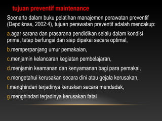 Soenarto dalam buku pelatihan manajemen perawatan preventif
(Depdiknas, 2002:4), tujuan perawatan preventif adalah mencakup:
a.agar sarana dan prasarana pendidikan selalu dalam kondisi
prima, tetap berfungsi dan siap dipakai secara optimal,
b.memperpanjang umur pemakaian,
c.menjamin kelancaran kegiatan pembelajaran,
d.menjamin keamanan dan kenyamanan bagi para pemakai,
e.mengetahui kerusakan secara dini atau gejala kerusakan,
f.menghindari terjadinya keruskan secara mendadak,
g.menghindari terjadinya kerusakan fatal
tujuan preventif maintenance
 