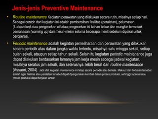 • Routine maintenance Kegiatan perawatan yang dilakukan secara rutin, misalnya setiap hari.
Sebagai contoh dari kegiatan ini adalah pembersihan fasilitas (peralatan), pelumasan
(Lubrication) atau pengecekan oil atau pengecekan isi bahan bakar dan mungkin termasuk
pemanasan (warning up) dari mesin-mesin selama beberapa menit sebelum dipakai untuk
beroperasi.
• Periodic maintenance adalah kegiatan pemeliharaan dan perawatan yang dilakukan
secara periodik atau dalam jangka waktu tertentu, misalnya satu minggu sekali, setiap
bulan sekali, ataupun setiap tahun sekali. Selain itu kegiatan periodic maintenance juga
dapat dilakukan berdasarkan lamanya jam kerja mesin sebagai jadwal kegiatan,
misalnya seratus jam sekali, dan seterusnya. lebih berat dari routine maintenance
(Assauri, 2004). Jadi sifat kegiatan maintenance ini tetap secara periodik atau berkala. Maksud dari tindakan tersebut
adalah agar fasilitas atau peralatan tersebut dapat dipergunakan kembali dalam proses produksi, sehingga operasi atau
proses produksi dapat berjalan lancar.
Jenis-jenis Preventive Maintenance
 
