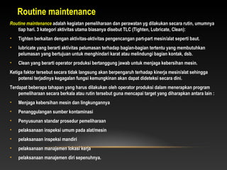 Routine maintenance adalah kegiatan pemeliharaan dan perawatan yg dilakukan secara rutin, umumnya
tiap hari. 3 kategori aktivitas utama biasanya disebut TLC (Tighten, Lubricate, Clean):
• Tighten berkaitan dengan aktivitas-aktivitas pengencangan part-part mesin/alat seperti baut.
• lubricate yang berarti aktivitas pelumasan terhadap bagian-bagian tertentu yang membutuhkan
pelumasan yang bertujuan untuk menghindari karat atau melindungi bagian kontak, dsb.
• Clean yang berarti operator produksi bertanggung jawab untuk menjaga kebersihan mesin.
Ketiga faktor tersebut secara tidak langsung akan berpengaruh terhadap kinerja mesin/alat sehingga
potensi terjadinya kegagalan fungsi kemungkinan akan dapat dideteksi secara dini.
Terdapat beberapa tahapan yang harus dilakukan oleh operator produksi dalam menerapkan program
pemeliharaan secara berkala atau rutin tersebut guna mencapai target yang diharapkan antara lain :
• Menjaga kebersihan mesin dan lingkungannya
• Penanggulangan sumber kontaminasi
• Penyusunan standar prosedur pemeliharaan
• pelaksanaan inspeksi umum pada alat/mesin
• pelaksanaan inspeksi mandiri
• pelaksanaan manajemen lokasi kerja
• pelaksanaan manajemen diri sepenuhnya.
Routine maintenance
 