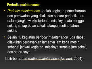 • Periodic maintenance adalah kegiatan pemeliharaan
dan perawatan yang dilakukan secara periodik atau
dalam jangka waktu tertentu, misalnya satu minggu
sekali, setiap bulan sekali, ataupun setiap tahun
sekali.
• Selain itu kegiatan periodic maintenance juga dapat
dilakukan berdasarkan lamanya jam kerja mesin
sebagai jadwal kegiatan, misalnya seratus jam sekali,
dan seterusnya.
lebih berat dari routine maintenance (Assauri, 2004).
Periodic maintenance
 