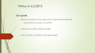 Vilnius 4.-6.2.2015
Our goals
- Everyone shall have the opportunity to play Finnish Baseball
- associations, schools, universities
- Enthusiasts 45 000 (children 20 000)
- Club activities competent and high-quality
 
